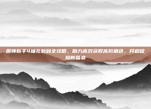 原神新手4抽礼包码全攻略，助力高效获取高阶角色，开启冒险新篇章
