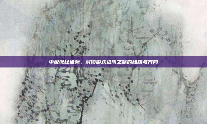 中级取经坐标,解锁游戏进阶之旅的秘籍与方向