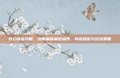 梦幻诛仙攻略,深度解析角色培养、阵容搭配与玩法策略
