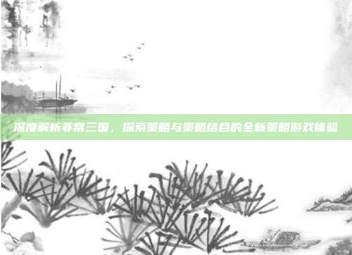 深度解析非常三国,探索策略与策略结合的全新策略游戏体验