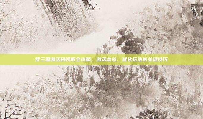 梦三国激活码领取全攻略,激活高效、优化玩法的关键技巧