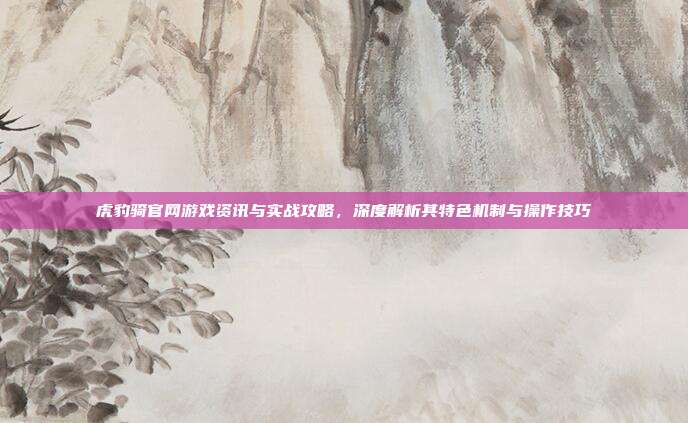 虎豹骑官网游戏资讯与实战攻略，深度解析其特色机制与操作技巧