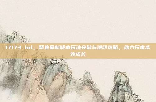 17173 lol,聚焦最新版本玩法突破与进阶攻略,助力玩家高效成长