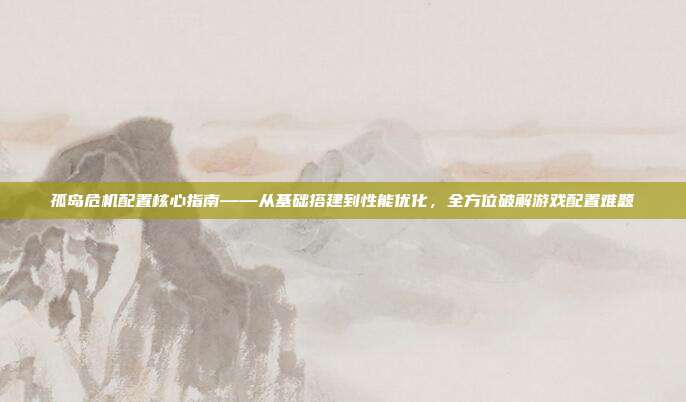 孤岛危机配置核心指南——从基础搭建到性能优化,全方位破解游戏配置难题