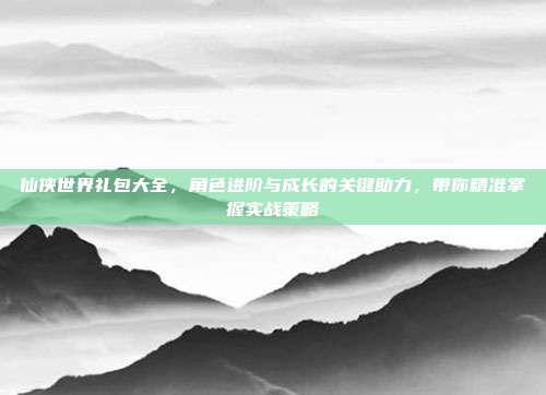 仙侠世界礼包大全,角色进阶与成长的关键助力,带你精准掌握实战策略