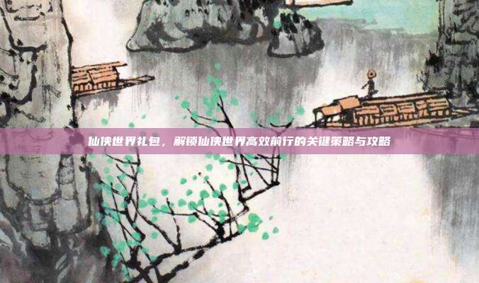 仙侠世界礼包,解锁仙侠世界高效前行的关键策略与攻略