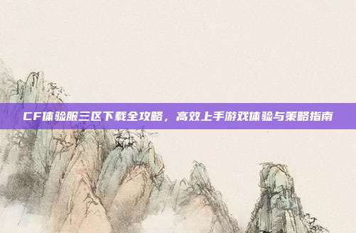 CF体验服三区下载全攻略，高效上手游戏体验与策略指南