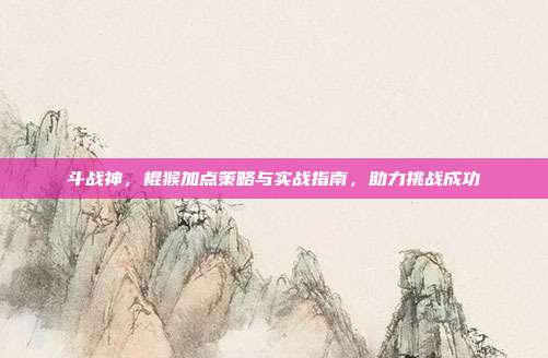 斗战神,棍猴加点策略与实战指南,助力挑战成功