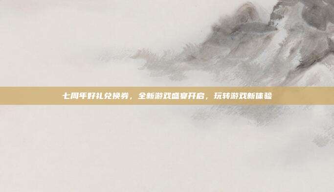 七周年好礼兑换券,全新游戏盛宴开启,玩转游戏新体验