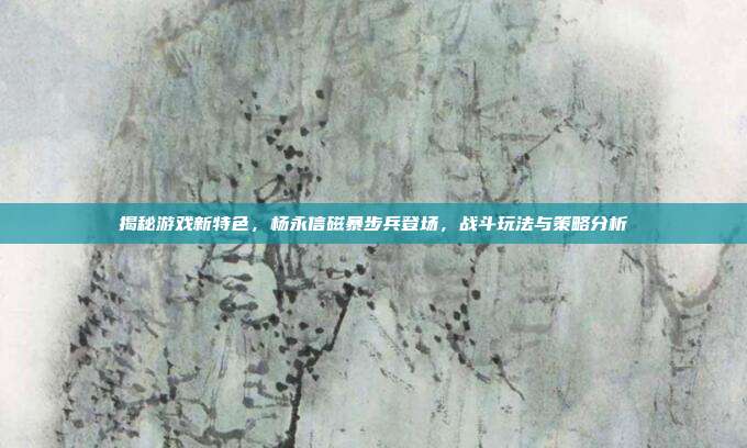 揭秘游戏新特色,杨永信磁暴步兵登场,战斗玩法与策略分析