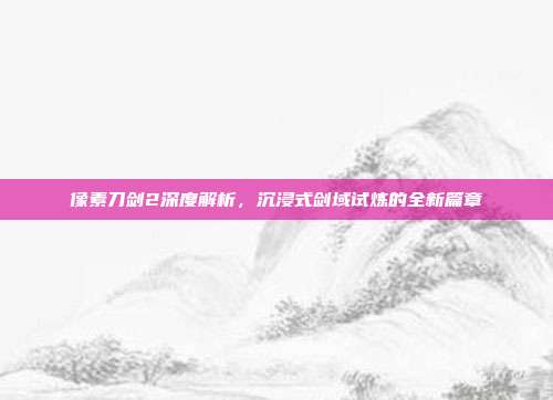 像素刀剑2深度解析,沉浸式剑域试炼的全新篇章