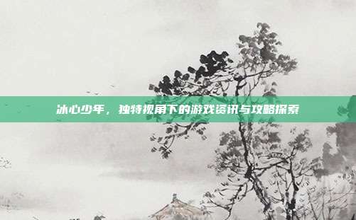 冰心少年，独特视角下的游戏资讯与攻略探索