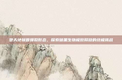 堕天地狱兽爆裂形态,探索暗黑生物极致释放的终极挑战