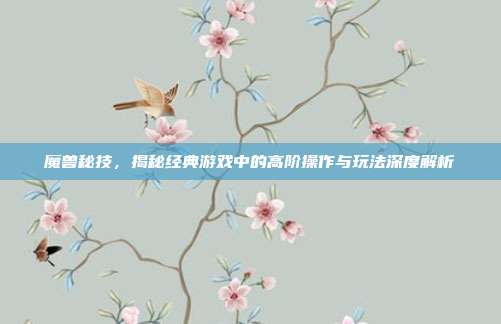 魔兽秘技，揭秘经典游戏中的高阶操作与玩法深度解析