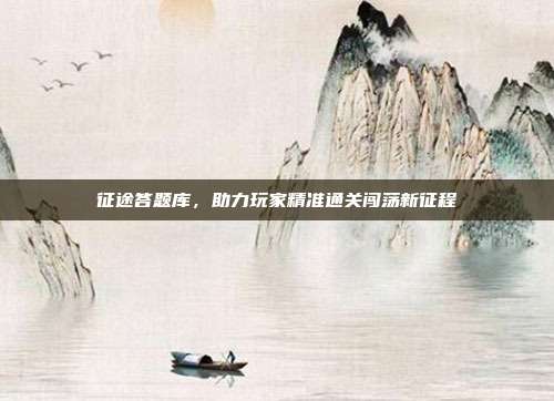 征途答题库,助力玩家精准通关闯荡新征程