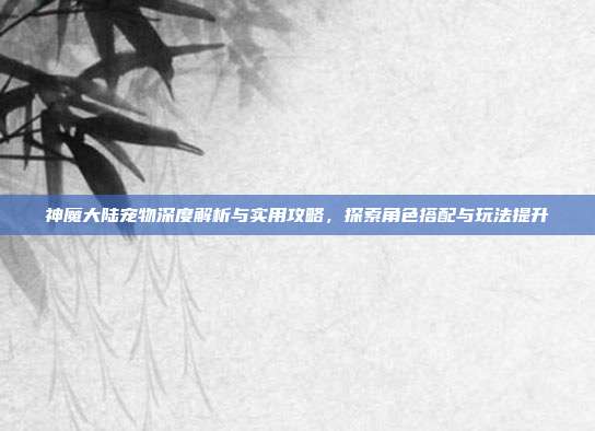 神魔大陆宠物深度解析与实用攻略,探索角色搭配与玩法提升