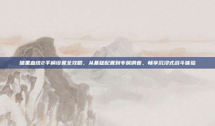 暗黑血统2手柄设置全攻略,从基础配置到专属调音,畅享沉浸式战斗体验