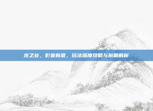 龙之谷,影音新意,玩法深度攻略与前瞻解析