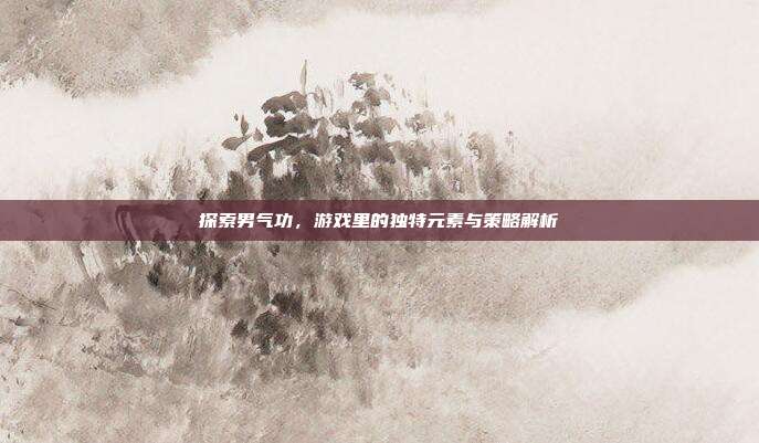 探索男气功,游戏里的独特元素与策略解析