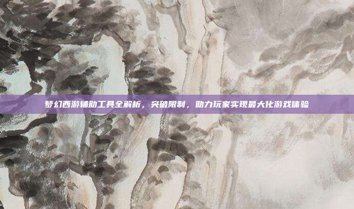 梦幻西游辅助工具全解析，突破限制，助力玩家实现最大化游戏体验