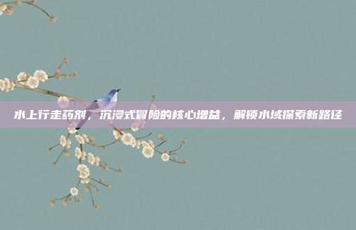 水上行走药剂,沉浸式冒险的核心增益,解锁水域探索新路径