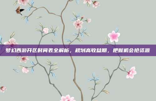 梦幻西游开区时间表全解析,规划高收益期,把握机会抢资源
