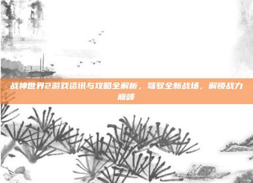 战神世界2游戏资讯与攻略全解析,驾驭全新战场,解锁战力巅峰