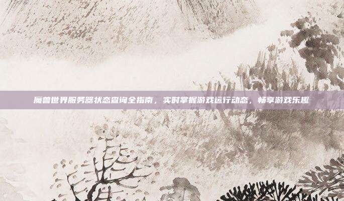 魔兽世界服务器状态查询全指南,实时掌握游戏运行动态,畅享游戏乐趣
