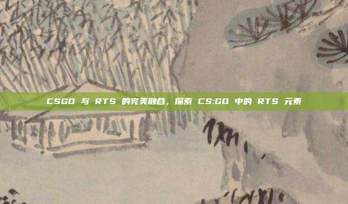CSGO 与 RTS 的完美融合,探索 CS:GO 中的 RTS 元素