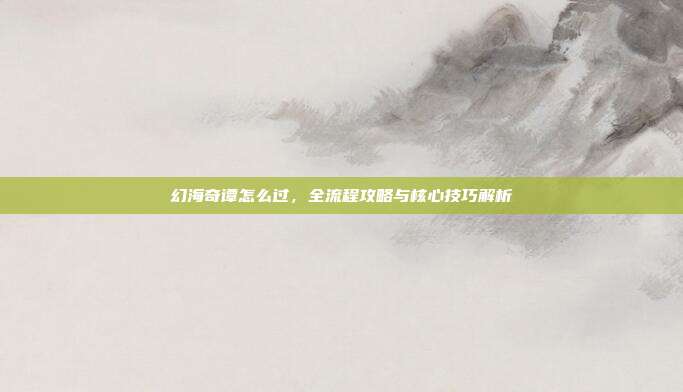 幻海奇谭怎么过,全流程攻略与核心技巧解析