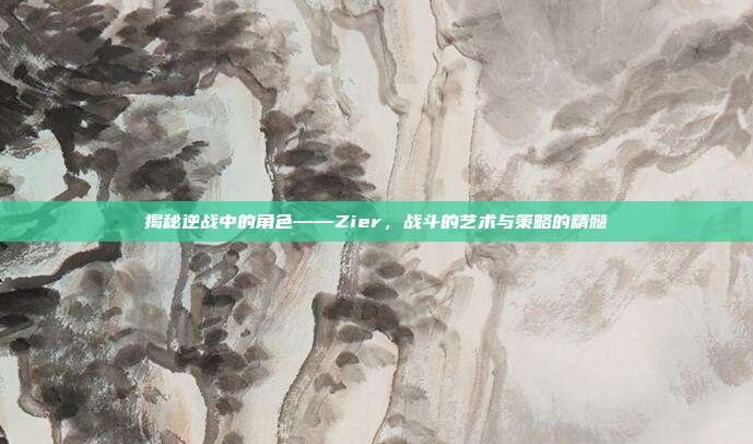 揭秘逆战中的角色——Zier,战斗的艺术与策略的精髓