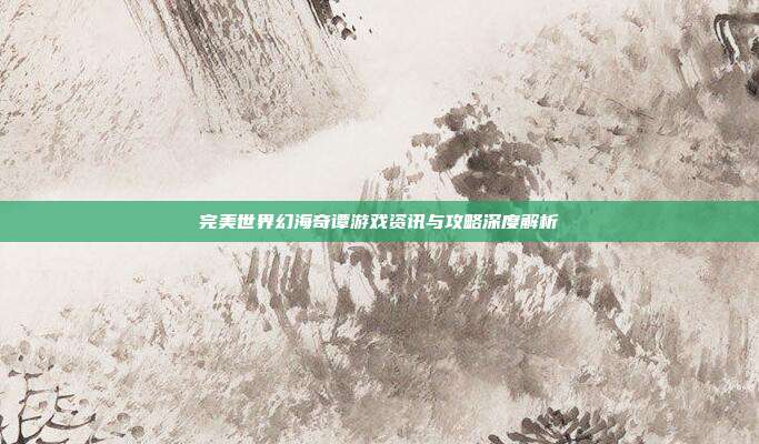 完美世界幻海奇谭游戏资讯与攻略深度解析