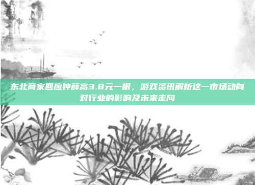 东北商家回应钟薛高3.8元一根,游戏资讯解析这一市场动向对行业的影响及未来走向