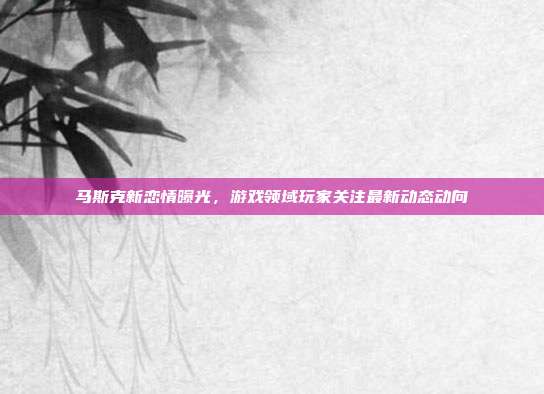 马斯克新恋情曝光，游戏领域玩家关注最新动态动向