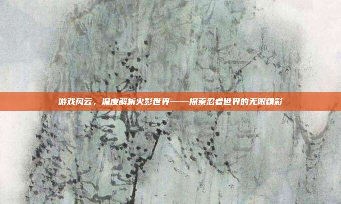 游戏风云，深度解析火影世界——探索忍者世界的无限精彩