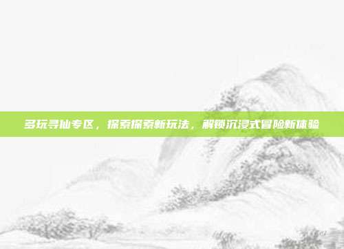 多玩寻仙专区，探索探索新玩法，解锁沉浸式冒险新体验