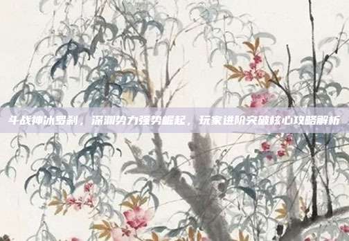 斗战神冰罗刹,深渊势力强势崛起,玩家进阶突破核心攻略解析