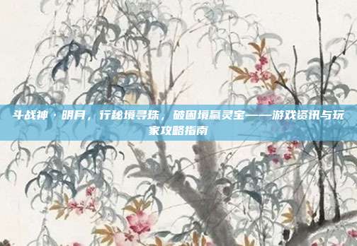 斗战神·明月,行秘境寻珠,破困境赢灵宝——游戏资讯与玩家攻略指南