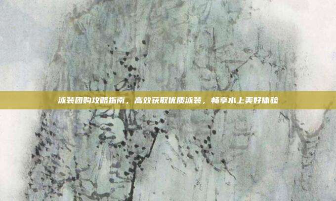 泳装团购攻略指南，高效获取优质泳装，畅享水上美好体验