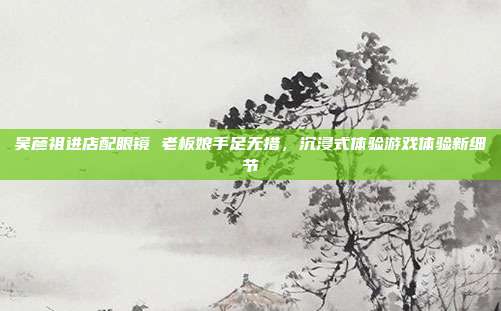 吴彦祖进店配眼镜 老板娘手足无措,沉浸式体验游戏体验新细节