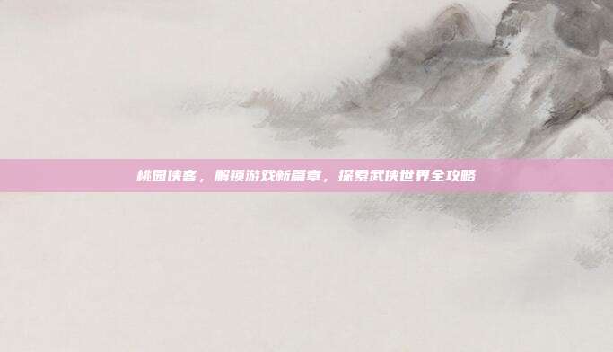 桃园侠客，解锁游戏新篇章，探索武侠世界全攻略