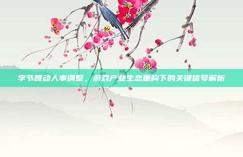 字节跳动人事调整,游戏产业生态重构下的关键信号解析