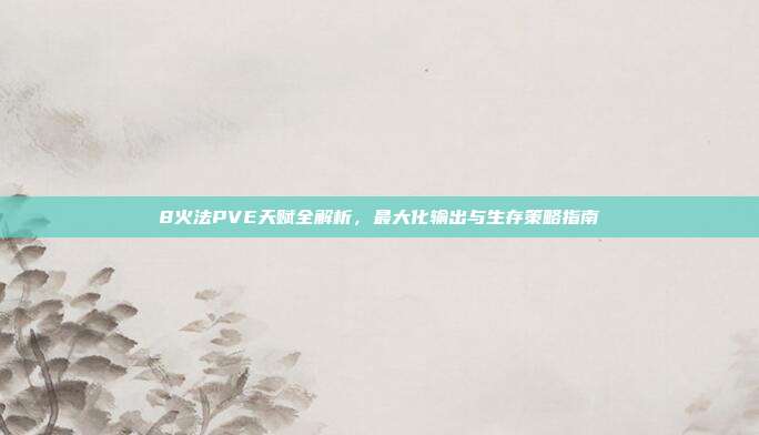 8火法PVE天赋全解析,最大化输出与生存策略指南