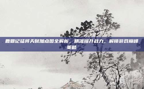 鹿鼎记猛将天赋加点图全解析，精准提升战力，解锁游戏巅峰策略