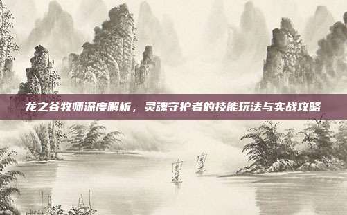 龙之谷牧师深度解析,灵魂守护者的技能玩法与实战攻略