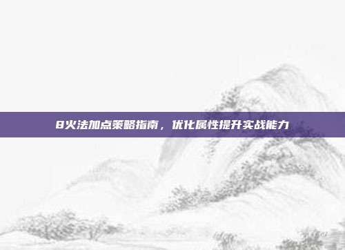 8火法加点策略指南，优化属性提升实战能力