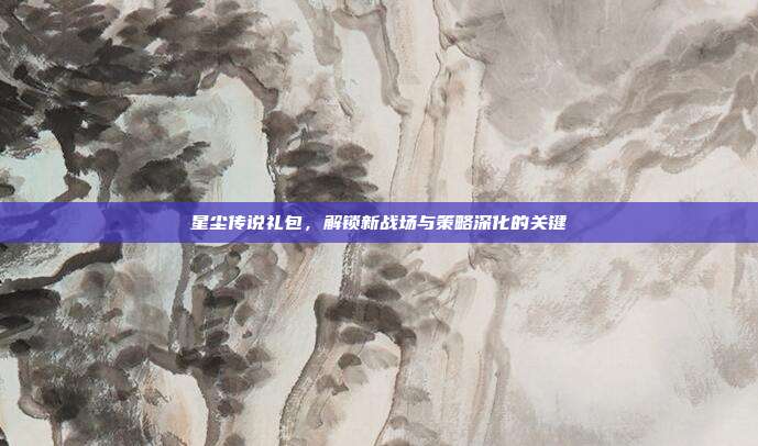 星尘传说礼包,解锁新战场与策略深化的关键