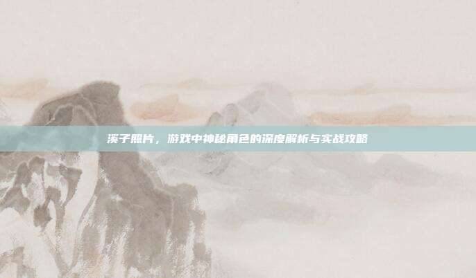 溪子照片,游戏中神秘角色的深度解析与实战攻略