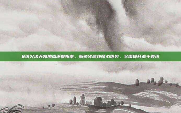 8级火法天赋加点深度指南，解锁火属性核心优势，全面提升战斗表现