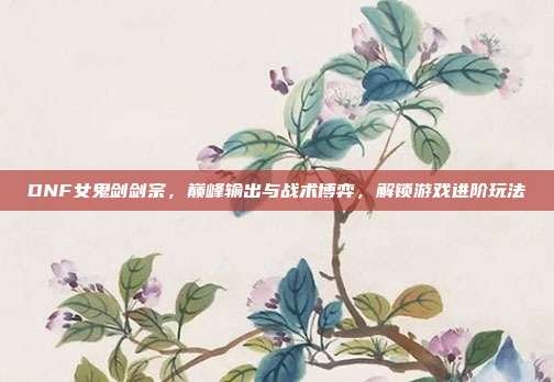 DNF女鬼剑剑宗,巅峰输出与战术博弈,解锁游戏进阶玩法